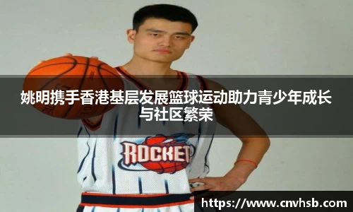 姚明携手香港基层发展篮球运动助力青少年成长与社区繁荣